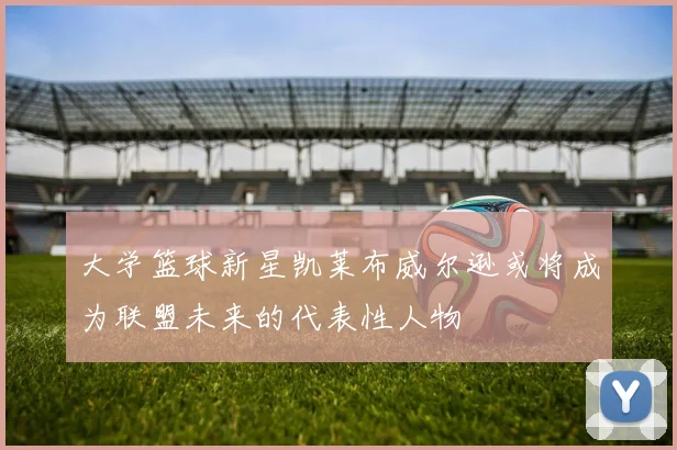 大学篮球新星凯莱布威尔逊或将成为联盟未来的代表性人物