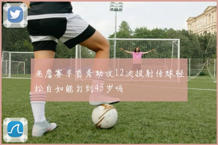 老詹赛季首秀助攻12次投射传球轻松自如能打到45岁吗