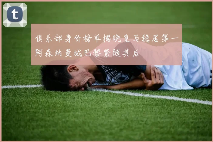 俱乐部身价榜单揭晓皇马稳居第一阿森纳曼城巴黎紧随其后