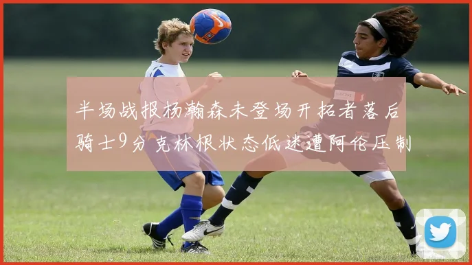 半场战报杨瀚森未登场开拓者落后骑士9分克林根状态低迷遭阿伦压制