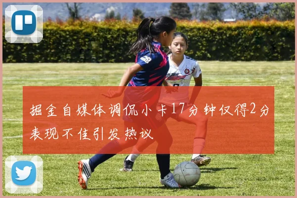 掘金自媒体调侃小卡17分钟仅得2分表现不佳引发热议
