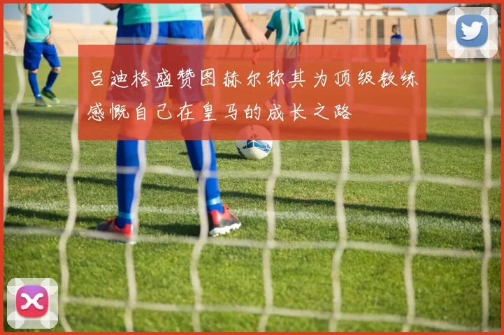 吕迪格盛赞图赫尔称其为顶级教练感慨自己在皇马的成长之路