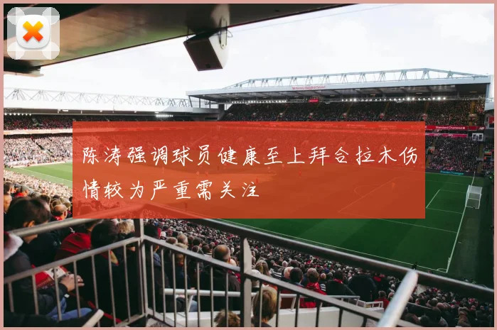 陈涛强调球员健康至上拜合拉木伤情较为严重需关注