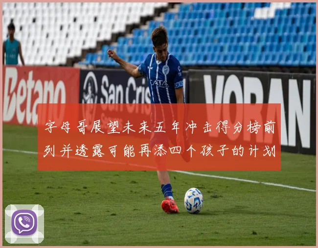 字母哥展望未来五年冲击得分榜前列并透露可能再添四个孩子的计划