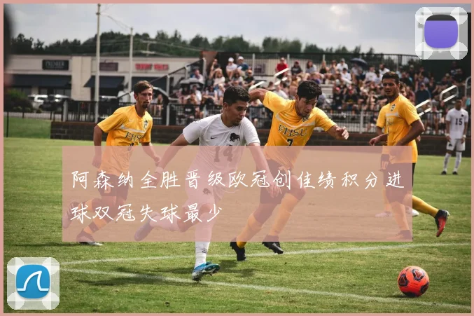 阿森纳全胜晋级欧冠创佳绩积分进球双冠失球最少